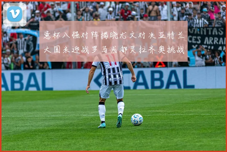 意杯八强对阵揭晓尤文对决亚特兰大国米迎战罗马或都灵拉齐奥挑战博人