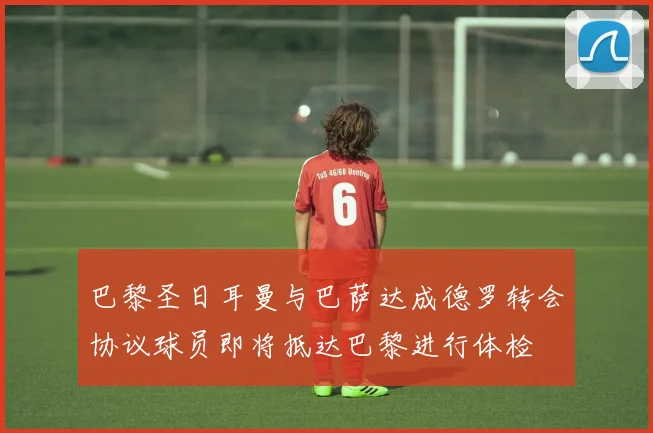 巴黎圣日耳曼与巴萨达成德罗转会协议球员即将抵达巴黎进行体检
