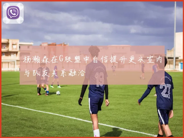 杨瀚森在G联盟中自信提升更衣室内与队友关系融洽