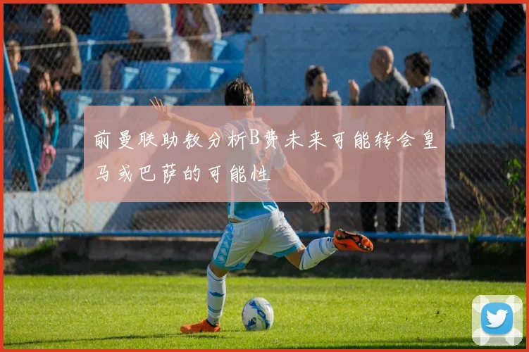 前曼联助教分析B费未来可能转会皇马或巴萨的可能性