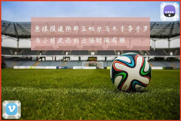意媒报道热那亚帕尔马冬季争夺罗马小将皮西利出场时间有限