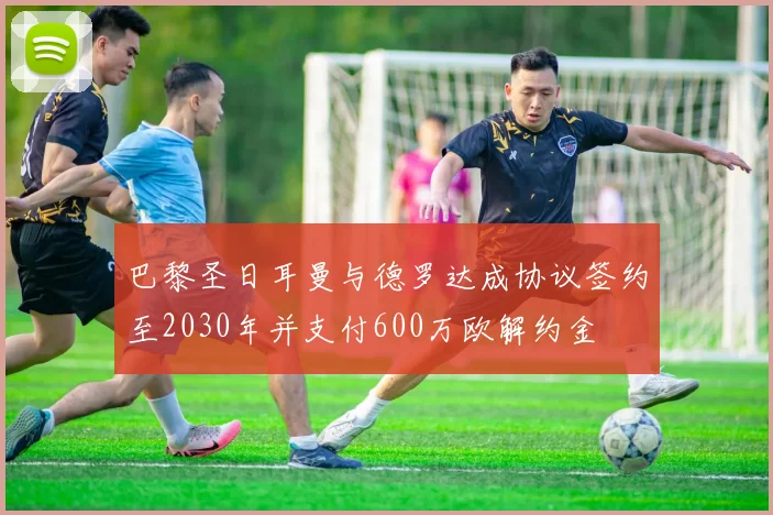 巴黎圣日耳曼与德罗达成协议签约至2030年并支付600万欧解约金