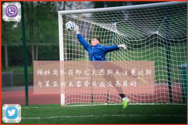 佩林离队在即尤文图斯关注曼达斯与莱亚利米雷蒂或成交易筹码