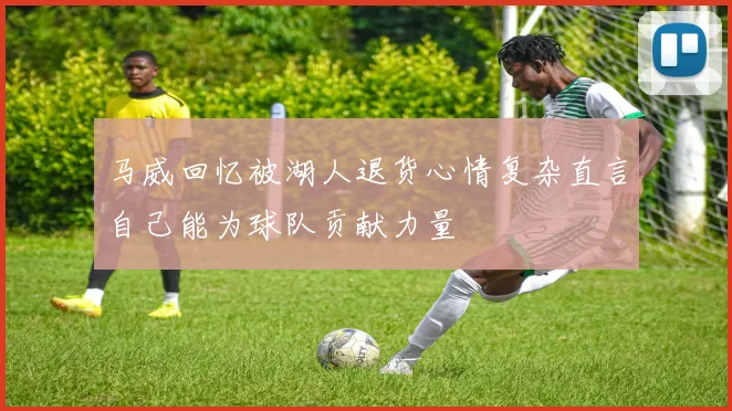 马威回忆被湖人退货心情复杂直言自己能为球队贡献力量