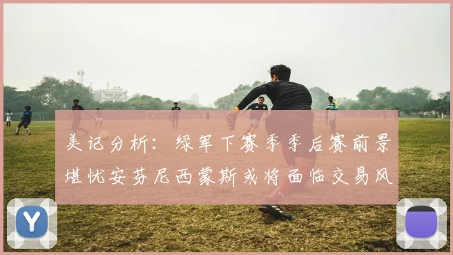 美记分析：绿军下赛季季后赛前景堪忧安芬尼西蒙斯或将面临交易风险