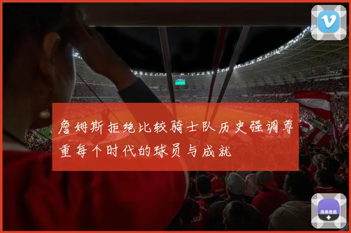 詹姆斯拒绝比较骑士队历史强调尊重每个时代的球员与成就