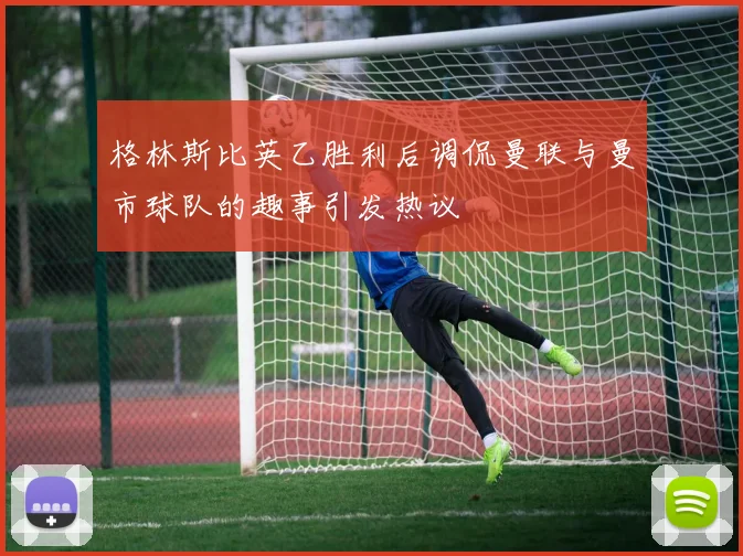 格林斯比英乙胜利后调侃曼联与曼市球队的趣事引发热议