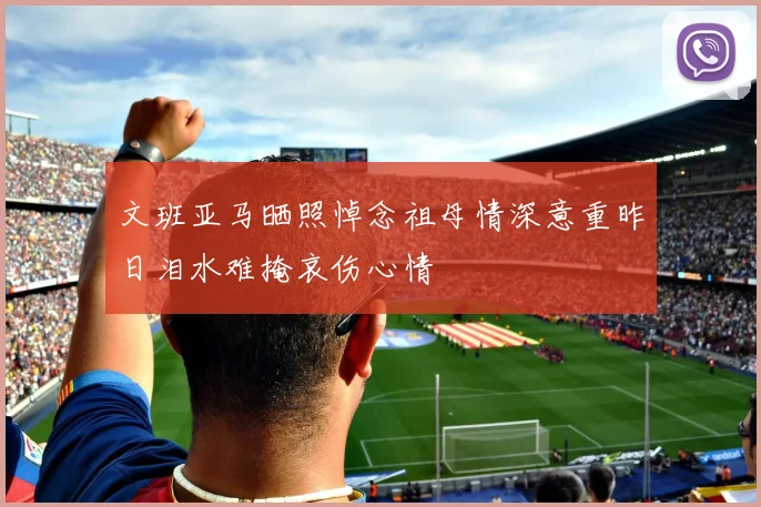 文班亚马晒照悼念祖母情深意重昨日泪水难掩哀伤心情