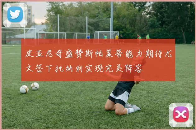 皮亚尼奇盛赞斯帕莱蒂能力期待尤文签下托纳利实现完美阵容