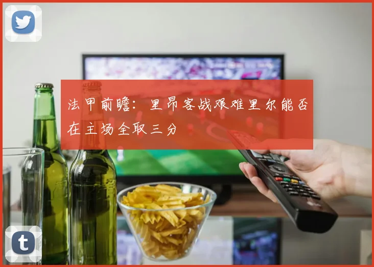 法甲前瞻：里昂客战艰难里尔能否在主场全取三分