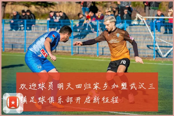 欢迎球员明天回归家乡加盟武汉三镇足球俱乐部开启新征程