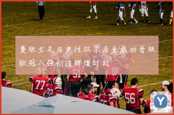 曼联女足历史性双杀马竞成功晋级欧冠八强创造辉煌时刻