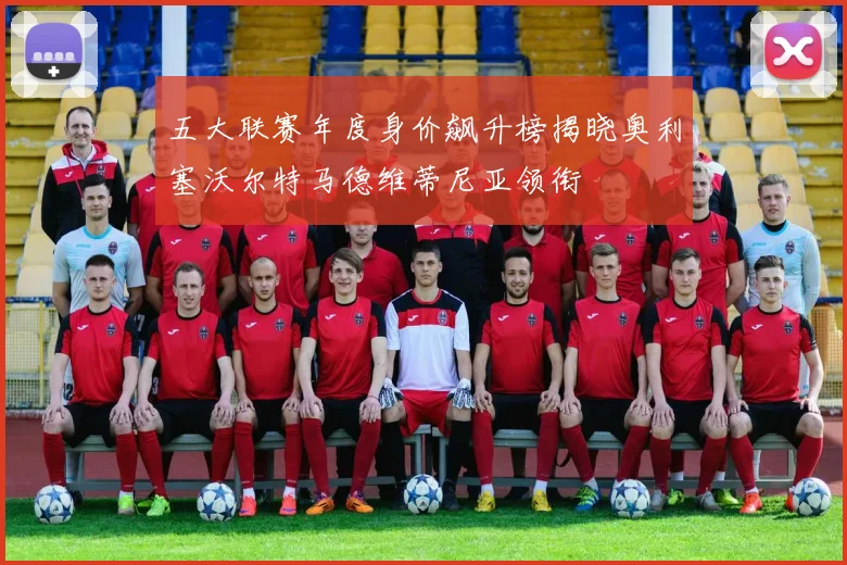 五大联赛年度身价飙升榜揭晓奥利塞沃尔特马德维蒂尼亚领衔