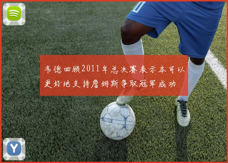 韦德回顾2011年总决赛表示本可以更好地支持詹姆斯争取冠军成功