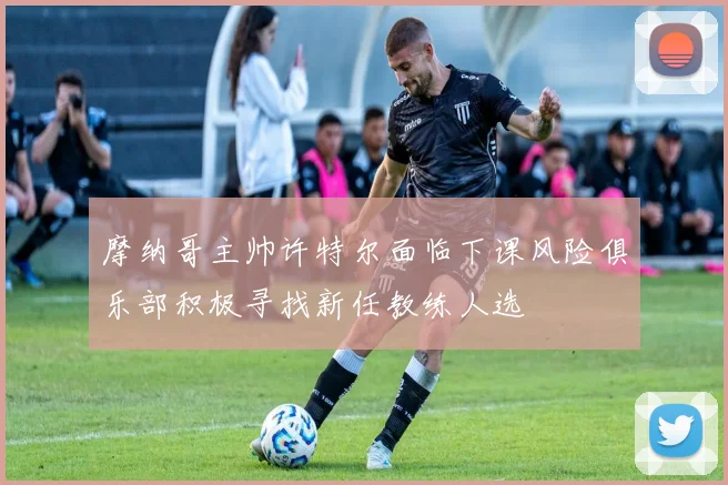 摩纳哥主帅许特尔面临下课风险俱乐部积极寻找新任教练人选