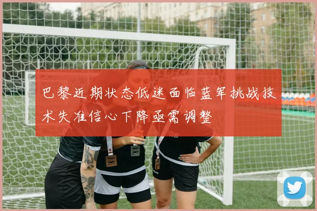 巴黎近期状态低迷面临蓝军挑战技术失准信心下降亟需调整