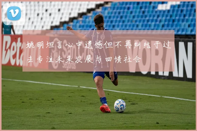 姚明坦言心中遗憾但不再纠结于过去专注未来发展与回馈社会