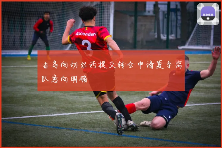 吉乌向切尔西提交转会申请夏季离队意向明确