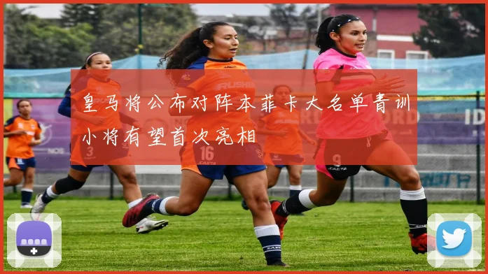 皇马将公布对阵本菲卡大名单青训小将有望首次亮相