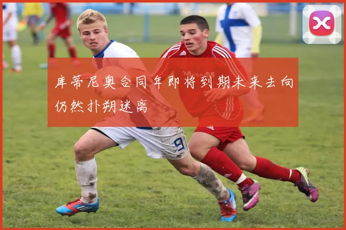 库蒂尼奥合同年即将到期未来去向仍然扑朔迷离