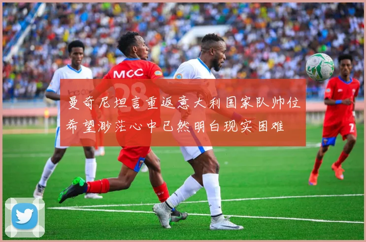 曼奇尼坦言重返意大利国家队帅位希望渺茫心中已然明白现实困难