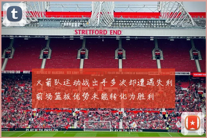 火箭队运动战出手多次却遭遇失利前场篮板优势未能转化为胜利