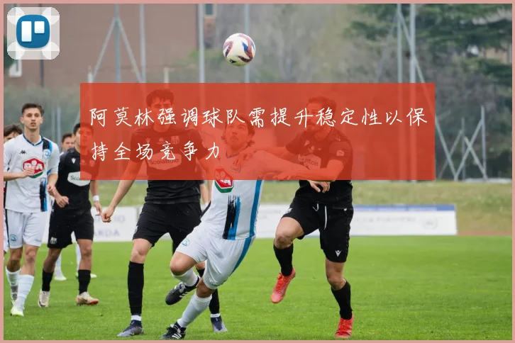 阿莫林强调球队需提升稳定性以保持全场竞争力