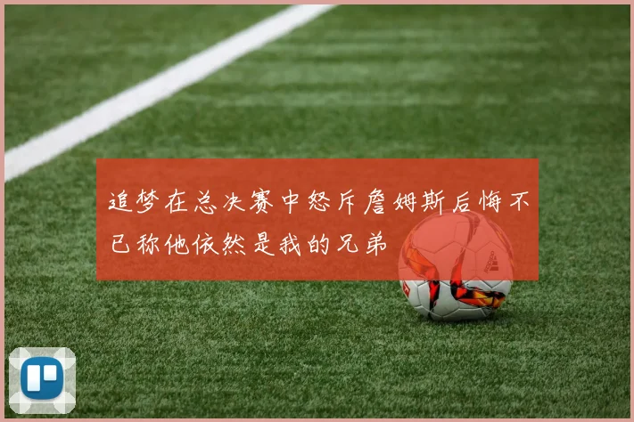 追梦在总决赛中怒斥詹姆斯后悔不已称他依然是我的兄弟