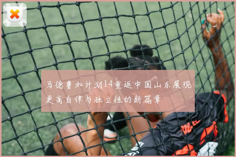 马德鲁加计划14重返中国山东展现更高自律与独立性的新篇章