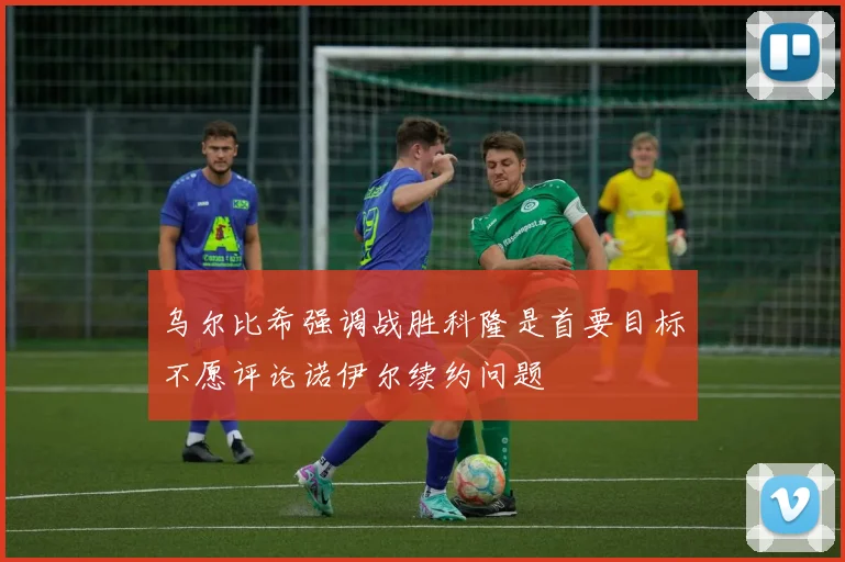 乌尔比希强调战胜科隆是首要目标不愿评论诺伊尔续约问题