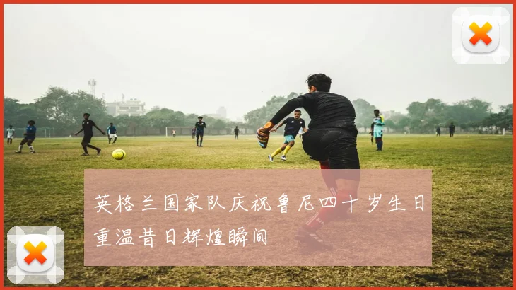 英格兰国家队庆祝鲁尼四十岁生日重温昔日辉煌瞬间