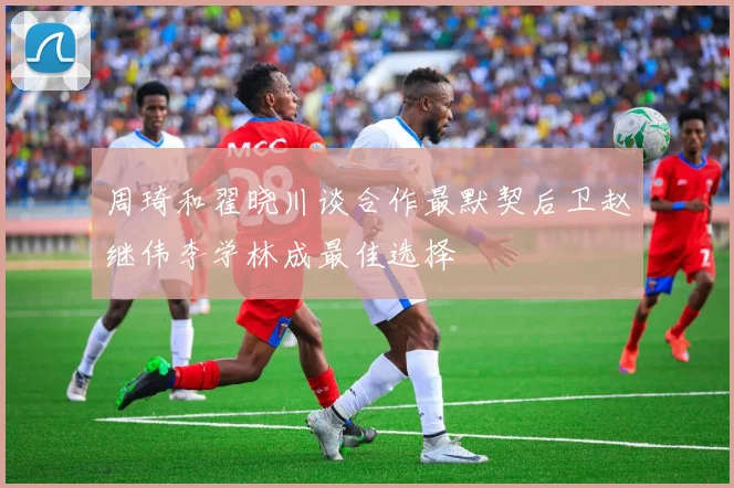 周琦和翟晓川谈合作最默契后卫赵继伟李学林成最佳选择