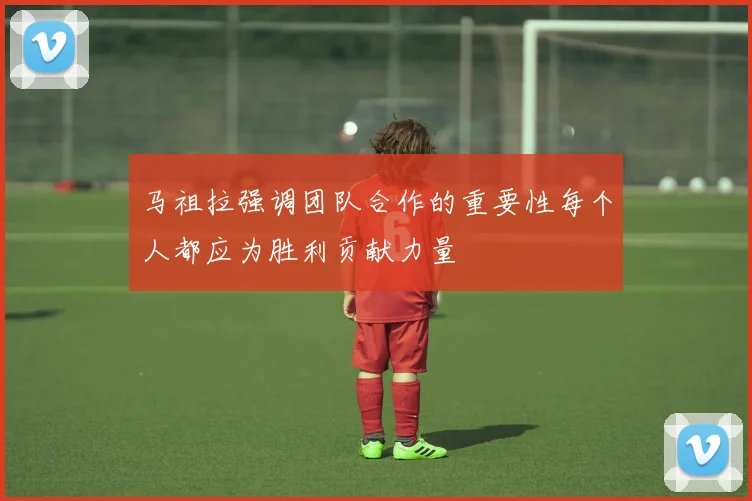 马祖拉强调团队合作的重要性每个人都应为胜利贡献力量