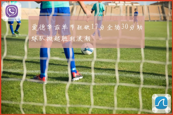 爱德华兹单节狂砍17分全场30分助球队掀起胜利浪潮