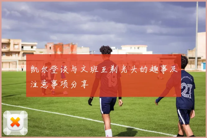 凯尔登谈与文班互剃光头的趣事及注意事项分享