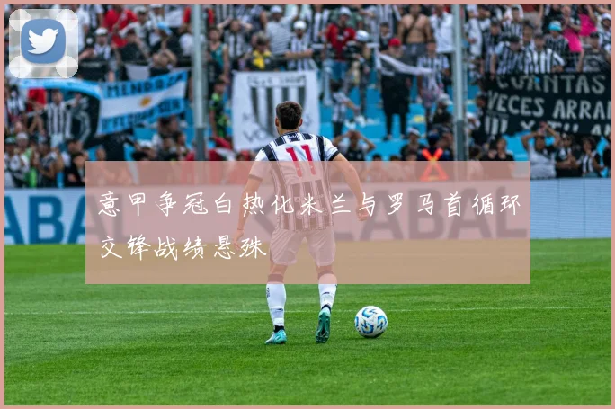 意甲争冠白热化米兰与罗马首循环交锋战绩悬殊