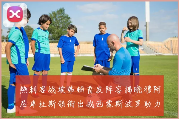 热刺客战埃弗顿首发阵容揭晓穆阿尼库杜斯领衔出战西蒙斯波罗助力
