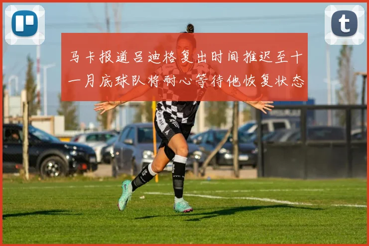 马卡报道吕迪格复出时间推迟至十一月底球队将耐心等待他恢复状态