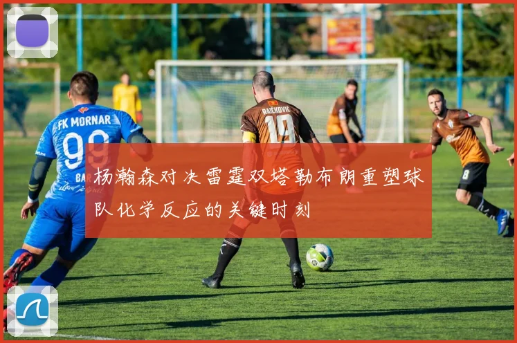 杨瀚森对决雷霆双塔勒布朗重塑球队化学反应的关键时刻