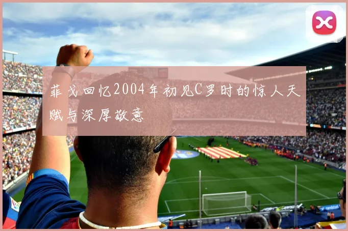 菲戈回忆2004年初见C罗时的惊人天赋与深厚敬意