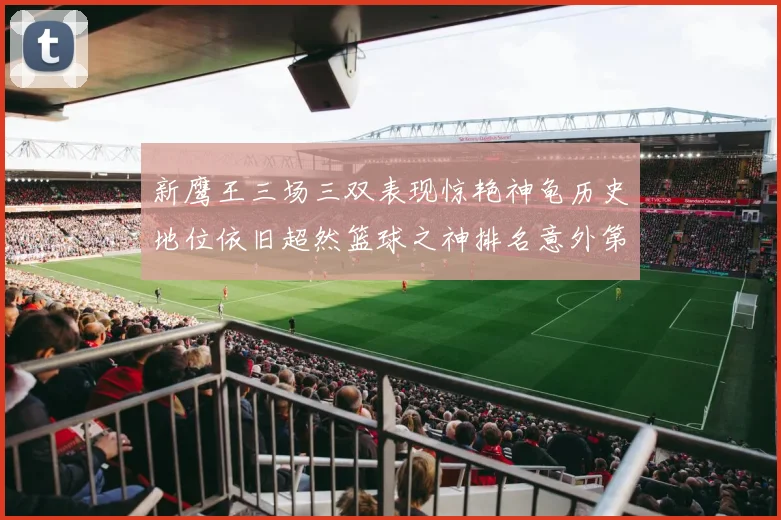 新鹰王三场三双表现惊艳神龟历史地位依旧超然篮球之神排名意外第三
