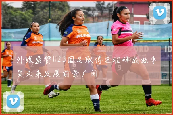 外媒盛赞U23国足取得里程碑成就李昊未来发展前景广阔