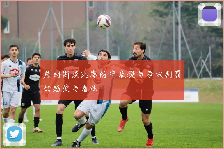 詹姆斯谈比赛防守表现与争议判罚的感受与看法