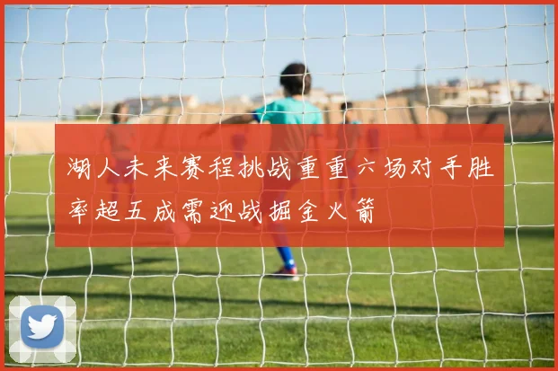 湖人未来赛程挑战重重六场对手胜率超五成需迎战掘金火箭