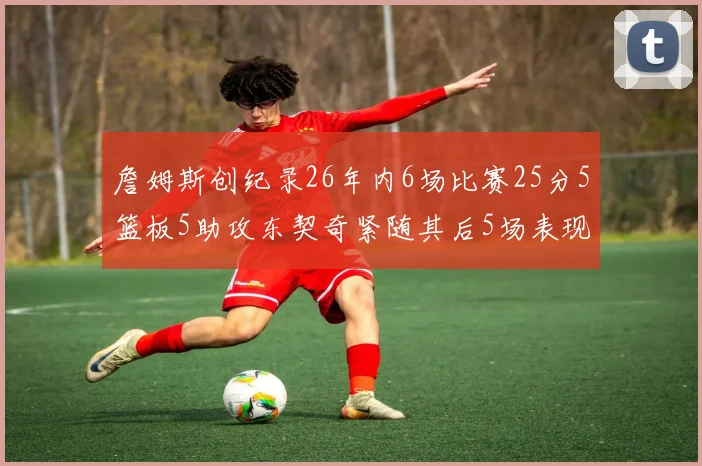 詹姆斯创纪录26年内6场比赛25分5篮板5助攻东契奇紧随其后5场表现出色