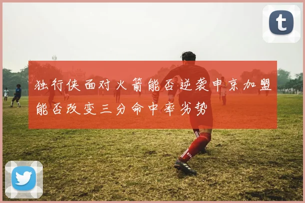 独行侠面对火箭能否逆袭申京加盟能否改变三分命中率劣势