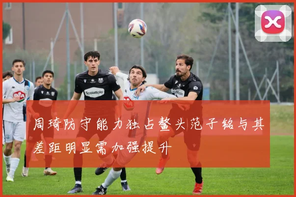 周琦防守能力独占鳌头范子铭与其差距明显需加强提升