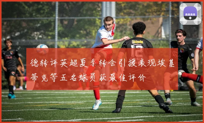 德转评英超夏季转会引援表现埃基蒂克等五名球员获最佳评价