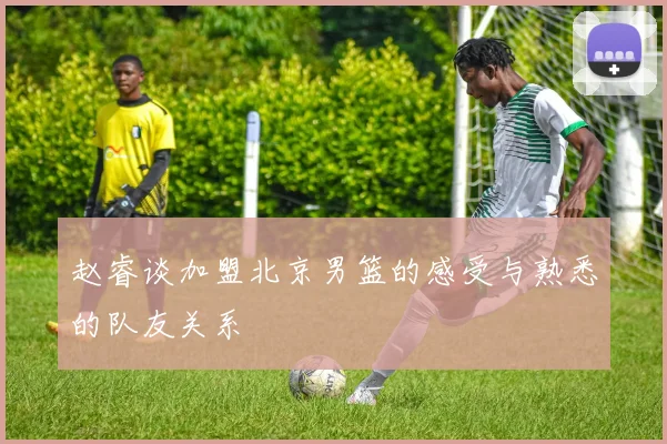 赵睿谈加盟北京男篮的感受与熟悉的队友关系