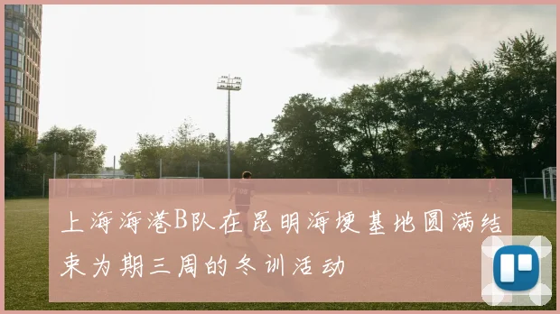 上海海港B队在昆明海埂基地圆满结束为期三周的冬训活动